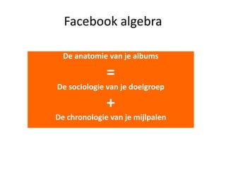Facebook algebra
De anatomie van je albums

=
De sociologie van je doelgroep

+
De chronologie van je mijlpalen

 