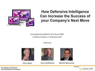 How Defensive Intelligence
Can Increase the Success of
your Company’s Next Move

A Complimentary Webinar from Aurora WDC
12:00 Noon Eastern /// 30 October 2013

~ featuring ~

Chris West
The Intelligence Collaborative
http://IntelCollab.com #IntelCollab

Jerry Hoffmann

Michel Bernaiche
Powered by

 