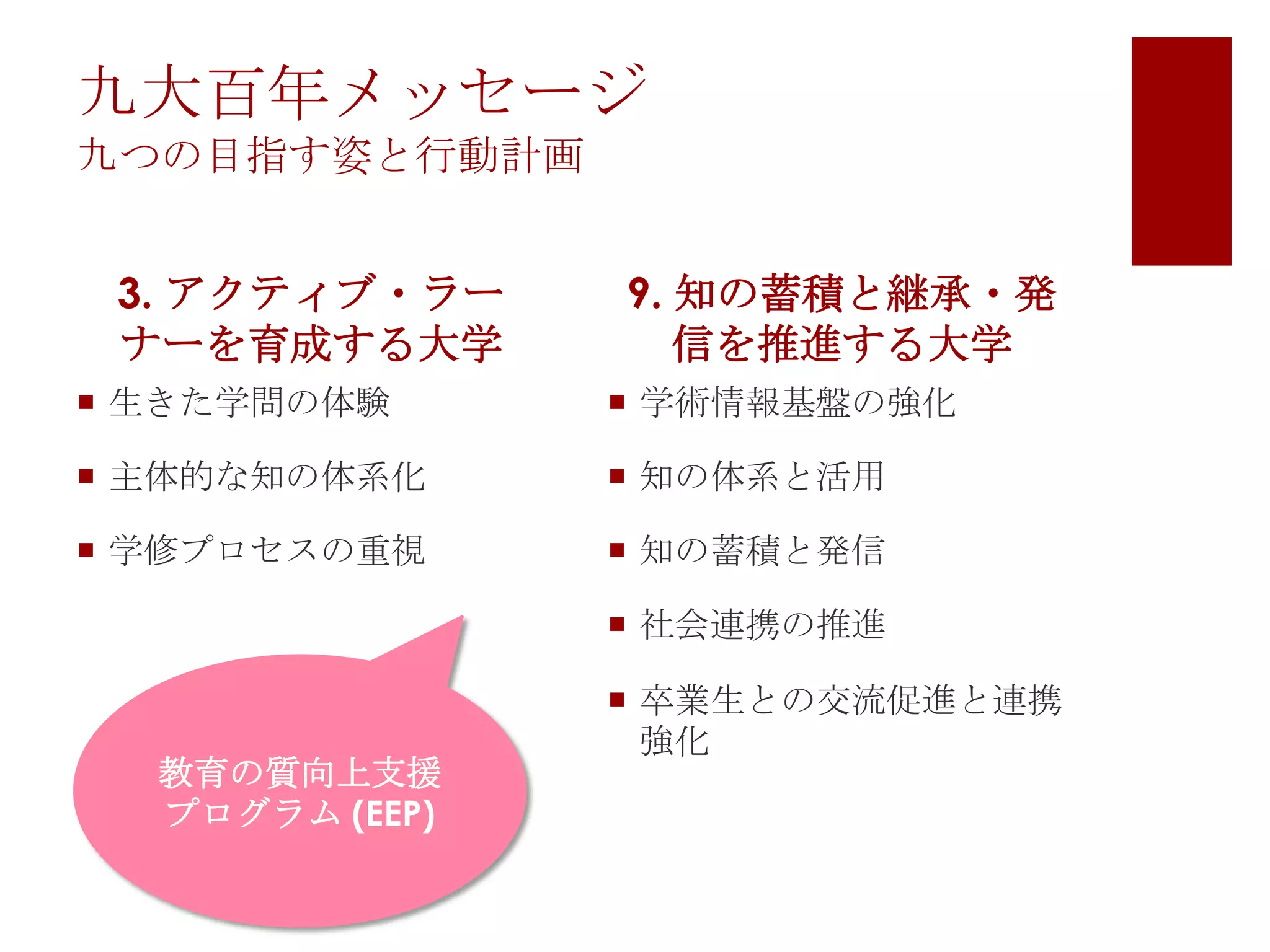 九大百年メッセージ
九つの目指す姿と行動計画

3. アクティブ・ラー
ナーを育成する大学

9. 知の蓄積と継承・発
信を推進する大学

 生きた学問の体験

 学術情報基盤の強化

 主体的な知の体系化

 知の体系と活用

 学修プロセスの重視

 知の蓄積と発信
 社会連携の推進

教育の質向上支援
プログラム (EEP)

 卒業生との交流促進と連携
強化

 