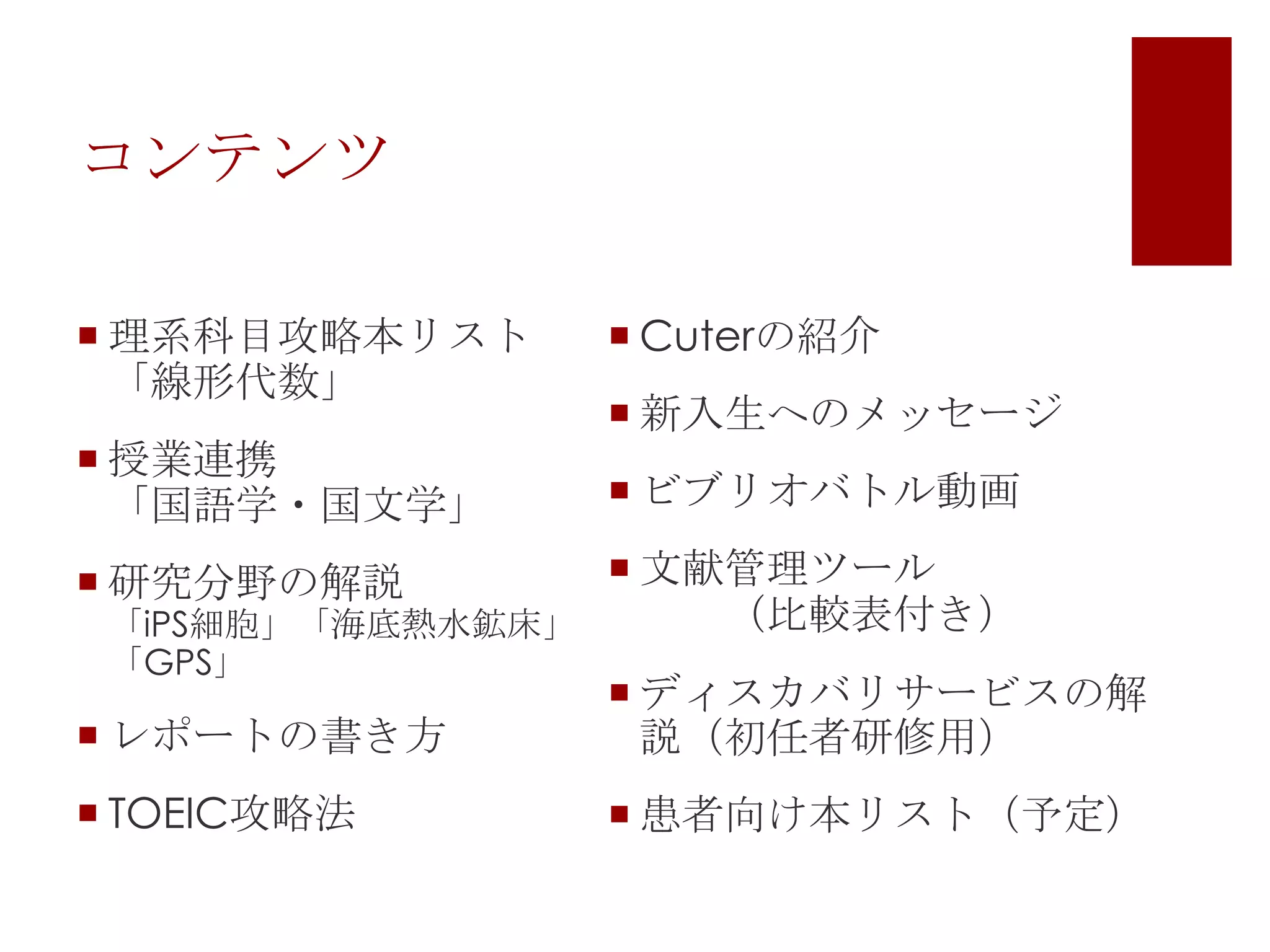 コンテンツ
 理系科目攻略本リスト
「線形代数」
 授業連携
「国語学・国文学」

 Cuterの紹介

 新入生へのメッセージ
 ビブリオバトル動画

 文献管理ツール
（比較表付き）
「iPS細胞」「海底熱水鉱床」

 研究分野の解説
「GPS」

 レポートの書き方

 ディスカバリサービスの解
説（初任者研修用）

 TOEIC攻略法

 患者向け本リスト（予定）

 