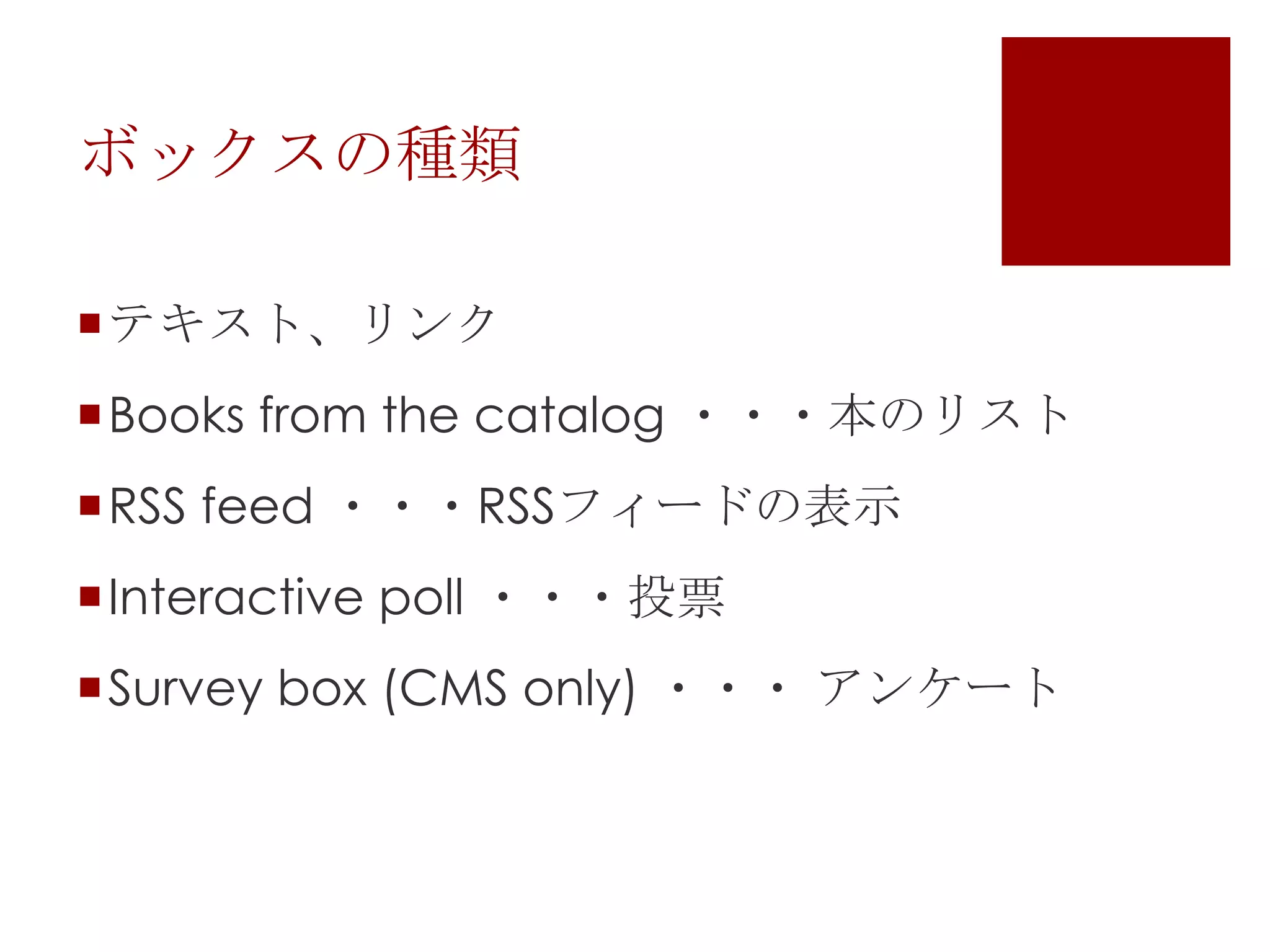 ボックスの種類
テキスト、リンク
Books from the catalog ・・・本のリスト

RSS feed ・・・RSSフィードの表示
Interactive poll ・・・投票
Survey box (CMS only) ・・・ アンケート

 
