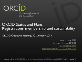 ORCID Status and Plans:
Registrations, membership, and sustainability
ORCID Outreach meeting, 30 October 2013
Laurel L. Haak, PhD
	

Executive Director, ORCID
	

L.Haak@orcid.org
	

http://orcid.org/0000-0001-5109-3700
	


Contact Info: p. +1-301-922-9062 a. 10411 Motor City Drive, Suite 750, Bethesda, MD 20817 USA	


orcid.org	


 