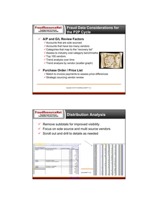 Fraud Data Considerations for
the P2P Cycle
 A/P and G/L Review Factors
 Accounts that are sole sourced
 Accounts that have too many vendors
 Categories that map to the “recovery list”
 Assess to industry cost category benchmarks
 Top 100 vendors
 Trend analysis over time
 Trend analysis by vendor (scatter graph)

 Purchase Order / Price List
 Match to invoice payments to assess price differences
 Strategic sourcing vendor review

Copyright © 2013 FraudResourceNet™ LLC

Distribution Analysis
 Remove subtotals for improved visibility
 Focus on sole source and multi source vendors
 Scroll out and drill to details as needed

Copyright © 2013 FraudResourceNet™ LLC

Page 29

 