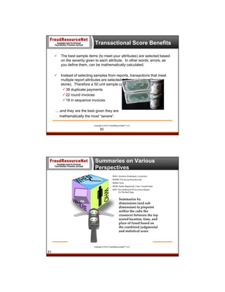 Transactional Score Benefits


The best sample items (to meet your attributes) are selected based
on the severity given to each attribute. In other words, errors, as
you define them, can be mathematically calculated.



Instead of selecting samples from reports, transactions that meet
multiple report attributes are selected (kill more birds with one
stone). Therefore a 50 unit sample can efficiently audit:
 38 duplicate payments
 22 round invoices
 18 in sequence invoices

….and they are the best given they are
mathematically the most “severe”.
Copyright © 2013 FraudResourceNet™ LLC

50

Summaries on Various
Perspectives

Summarize by 
dimensions (and sub 
dimension) to pinpoint 
within the cube the 
crossover between the top 
scored location, time, and 
place of fraud based on 
the combined judgmental 
and statistical score 

Copyright © 2013 FraudResourceNet™ LLC

51

 