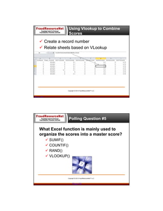 Using Vlookup to Combine
Scores

 Create a record number
 Relate sheets based on VLookup

Copyright © 2013 FraudResourceNet™ LLC

Page 54

Polling Question #5

What Excel function is mainly used to
organize the scores into a master score?
 SUMIF()
 COUNTIF()
 RAND()
 VLOOKUP()

Copyright © 2013 FraudResourceNet™ LLC

Page 55

 
