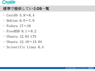 標準で提供しているOS一覧
•
•
•
•
•
•
•

CentOS 5.9～6.4
Debian 6.0～7.0
Fedora 17～18
FreeBSD 9.1～9.2
Ubuntu 12.04 LTS
Ubuntu 12.10～13.04
Scientific Linux 6.4

10

 
