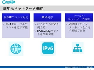 高度なネットワーク機能
複数IPアドレス対応

IPv6対応

• IPv4グローバルア
ドレスを追加可能

• はじめからIPv6を
使える
• IPv6 readyなサイ
トを公開可能

ローカル
ネットワーク機能

• VPS同士をイン
ターネットを介さ
ず直結できる

12

 