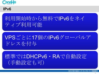 IPv6

利用開始時から無料でIPv6をネイ
ティブ利用可能
VPSごとに17個のIPv6グローバルア
ドレスを付与
標準ではDHCPv6・RAで自動設定
（手動設定も可）
13

 