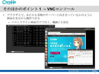 そのほかのポイント 1 ─ VNCコンソール
• ブラウザ上で、あたかも実物のサーバーと向き合っているかのように
画面を見ながら操作できる
– コマンドライン画面だけでなく、GUIにも対応

15

 