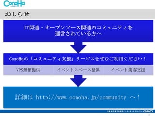 おしらせ
IT関連・オープンソース関連のコミュニティを
運営されている方へ

ConoHaの「コミュニティ支援」サービスをぜひご利用ください！
VPS無償提供

イベントスペース提供

イベント集客支援

詳細は http://www.conoha.jp/community へ！
23

 