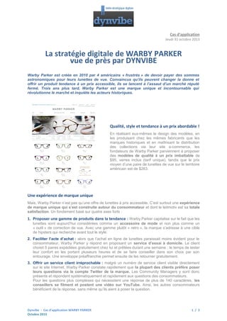 Cas d’application
Jeudi 31 octobre 2013

La stratégie digitale de WARBY PARKER
vue de près par DYNVIBE
Warby Parker est créée en 2010 par 4 américains « frustrés » de devoir payer des sommes
astronomiques pour leurs lunettes de vue. Convaincus qu’ils peuvent changer la donne et
offrir un produit tendance à un prix accessible, ils se lancent à l’assaut d’un marché réputé
fermé. Trois ans plus tard, Warby Parker est une marque unique et incontournable qui
révolutionne le marché et inquiète les acteurs historiques.

Qualité, style et tendance à un prix abordable !
En réalisant eux-mêmes le design des modèles, en
les produisant chez les mêmes fabricants que les
marques historiques et en maîtrisant la distribution
des collections via leur site e-commerce, les
fondateurs de Warby Parker parviennent à proposer
des modèles de qualité à un prix imbattable de
$95, verres inclus (tarif unique), tandis que le prix
moyen d’une paire de lunettes de vue sur le territoire
américain est de $263.

Une expérience de marque unique
Mais, Warby Parker n’est pas qu’une offre de lunettes à prix accessible. C’est surtout une expérience
de marque unique qui s’est construite autour du consommateur et dont le leitmotiv est sa totale
satisfaction. Un fondement basé sur quatre axes forts :

1. Proposer une gamme de produits dans la tendance : Warby Parker capitalise sur le fait que les
lunettes sont aujourd’hui considérées comme un accessoire de mode et non plus comme un
« outil » de correction de vue. Avec une gamme plutôt « retro », la marque s’adresse à une cible
de hipsters qui recherche avant tout le style.
2. Faciliter l’acte d’achat : alors que l’achat en ligne de lunettes paraissait moins évident pour le
consommateur, Warby Parker y répond en proposant un service d’essai à domicile. Le client
choisit 5 paires expédiées gratuitement chez lui et prêtées durant une semaine : le temps de tester
leur confort en les portant plusieurs heures et de se faire conseiller dans son choix par son
entourage. Une enveloppe préaffranchie permet ensuite de les retourner gratuitement.
3. Offrir un service client irréprochable : malgré un numéro de service client visible directement
sur le site Internet, Warby Parker constate rapidement que la plupart des clients préfère poser
leurs questions via le compte Twitter de la marque. Les Community Managers y sont donc
présents et répondent systématiquement et rapidement aux questions des consommateurs.
Pour les questions plus complexes qui nécessitent une réponse de plus de 140 caractères, les
conseillers se filment et postent une vidéo sur YouTube. Ainsi, les autres consommateurs
bénéficient de la réponse, sans même qu’ils aient à poser la question.

Dynvibe - Cas d’application WARBY PARKER
Octobre 2013

1 / 3

 