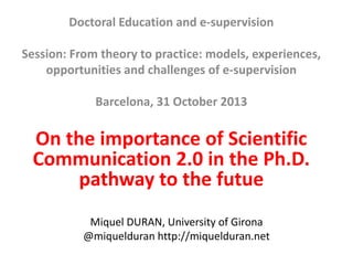 Doctoral Education and e-supervision
Session: From theory to practice: models, experiences,
opportunities and challenges of e-supervision
Barcelona, 31 October 2013

On the importance of Scientific
Communication 2.0 in the Ph.D.
pathway to the futue
Miquel DURAN, University of Girona
@miquelduran http://miquelduran.net

 