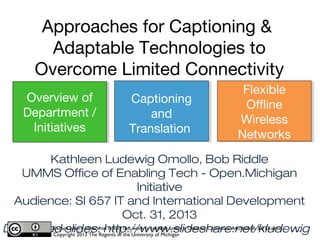 Approaches for Translation &
Adaptable Technologies to
Overcome Limited Connectivity
Overview of
Department /
Initiatives

Captioning
and
Translation

Flexible
Offline
Wireless
Networks

Kathleen Ludewig Omollo, Bob Riddle
UMMS Office of Enabling Tech - Open.Michigan Initiative
Audience: SI 657 IT and International Development
Oct. 31, 2013
Download slides: http://www.slideshare.net/kludewig
Except where otherwise noted, this work is available under a Creative Commons Attribution 3.0 License.
Copyright 2013 The Regents of the University of Michigan

1

 