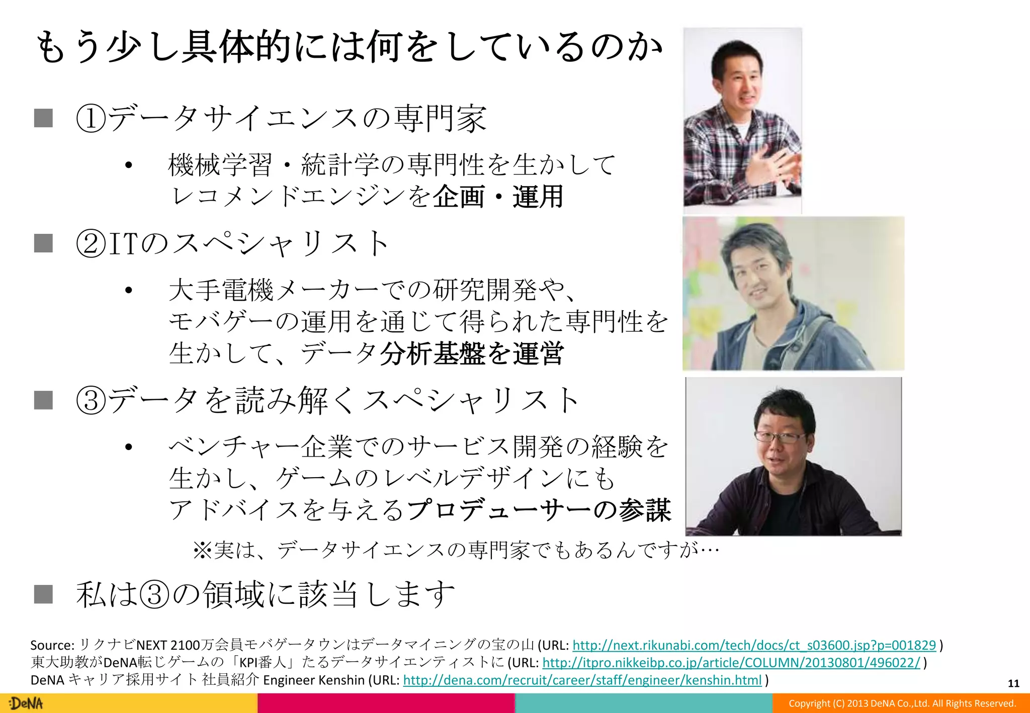 もう尐し具体的には何をしているのか
 ①データサイエンスの専門家
•

機械学習・統計学の専門性を生かして
レコメンドエンジンを企画・運用

 ②ITのスペシャリスト
•

大手電機メーカーでの研究開発や、
モバゲーの運用を通じて得られた専門性を
生かして、データ分析基盤を運営

 ③データを読み解くスペシャリスト
•

ベンチャー企業でのサービス開発の経験を
生かし、ゲームのレベルデザインにも
アドバイスを与えるプロデューサーの参謀
※実は、データサイエンスの専門家でもあるんですが…

 私は③の領域に該当します
Source: リクナビNEXT 2100万会員モバゲータウンはデータマイニングの宝の山 (URL: http://next.rikunabi.com/tech/docs/ct_s03600.jsp?p=001829 )
東大助教がDeNA転じゲームの「KPI番人」たるデータサイエンティストに (URL: http://itpro.nikkeibp.co.jp/article/COLUMN/20130801/496022/ )
DeNA キャリア採用サイト 社員紹介 Engineer Kenshin (URL: http://dena.com/recruit/career/staff/engineer/kenshin.html )

11

Copyright (C) 2013 DeNA Co.,Ltd. All Rights Reserved.

 