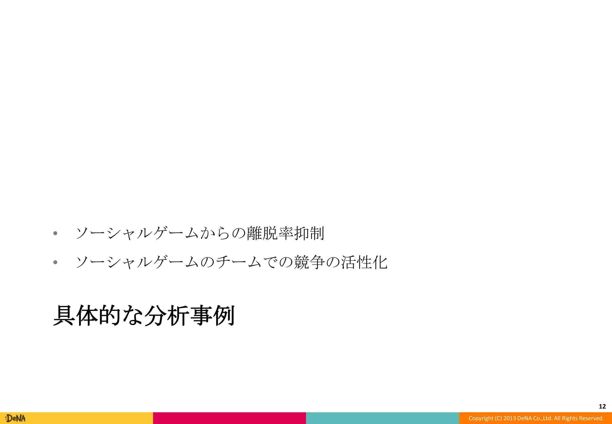 • ソーシャルゲームからの離脱率抑制

• ソーシャルゲームのチームでの競争の活性化

具体的な分析事例

12
Copyright (C) 2013 DeNA Co.,Ltd. All Rights Reserved.

 