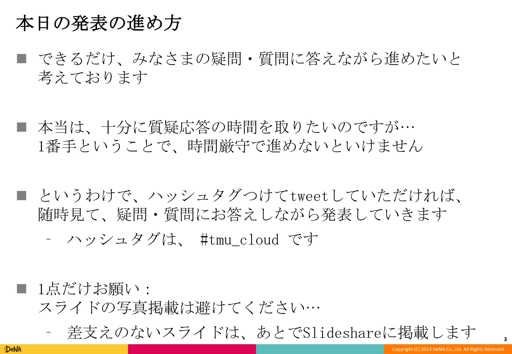 本日の発表の進め方
 できるだけ、みなさまの疑問・質問に答えながら進めたいと
考えております
 本当は、十分に質疑応答の時間を取りたいのですが…
1番手ということで、時間厳守で進めないといけません
 というわけで、ハッシュタグつけてtweetしていただければ、
随時見て、疑問・質問にお答えしながら発表していきます
⁃ ハッシュタグは、 #tmu_cloud です
 1点だけお願い：
スライドの写真掲載は避けてください…
⁃ 差支えのないスライドは、あとでSlideshareに掲載します

3

Copyright (C) 2013 DeNA Co.,Ltd. All Rights Reserved.

 