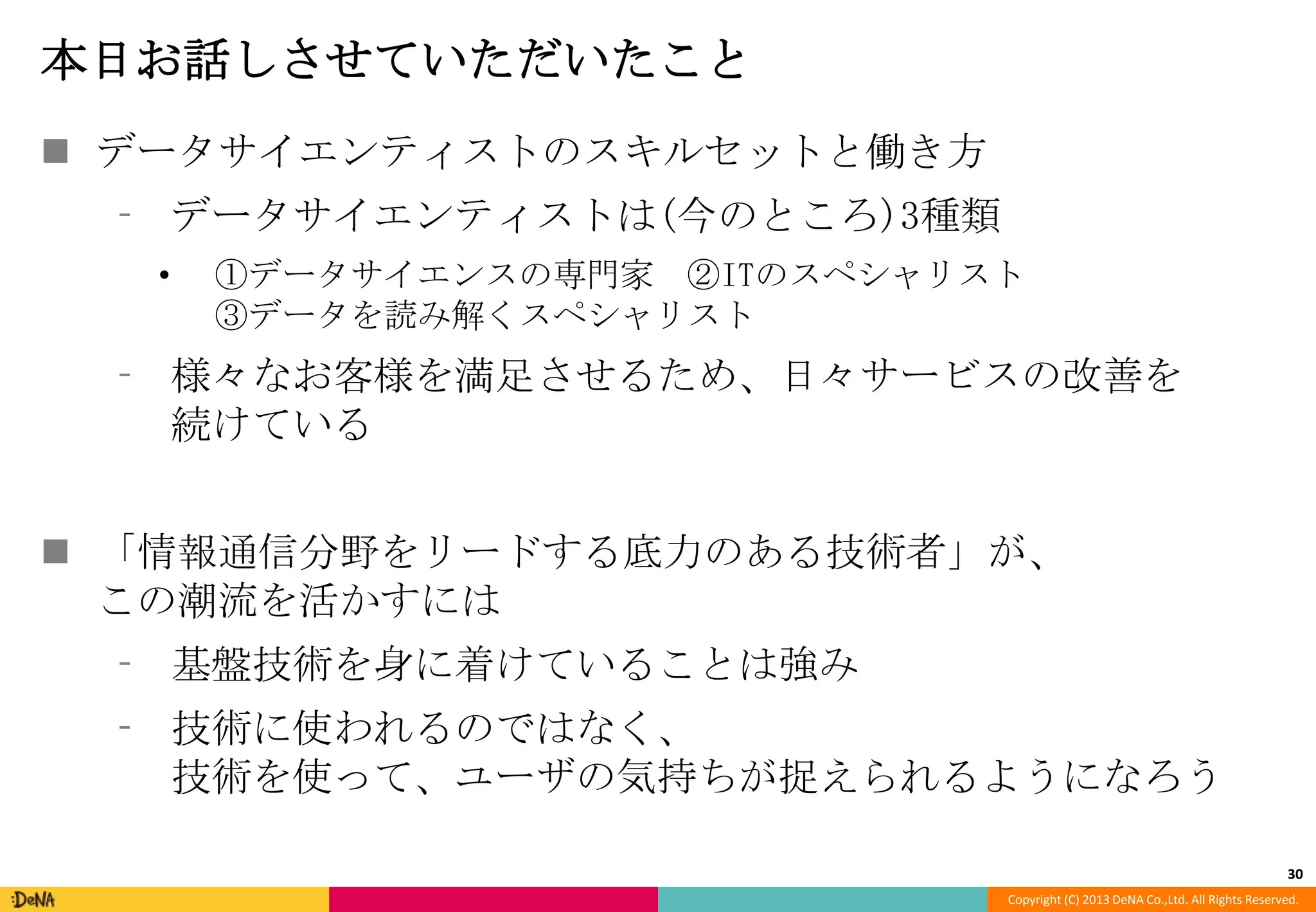 本日お話しさせていただいたこと
 データサイエンティストのスキルセットと働き方
⁃ データサイエンティストは(今のところ)3種類
•

①データサイエンスの専門家 ②ITのスペシャリスト
③データを読み解くスペシャリスト

⁃ 様々なお客様を満足させるため、日々サービスの改善を
続けている
 「情報通信分野をリードする底力のある技術者」が、
この潮流を活かすには
⁃ 基盤技術を身に着けていることは強み
⁃ 技術に使われるのではなく、
技術を使って、ユーザの気持ちが捉えられるようになろう
30
Copyright (C) 2013 DeNA Co.,Ltd. All Rights Reserved.

 
