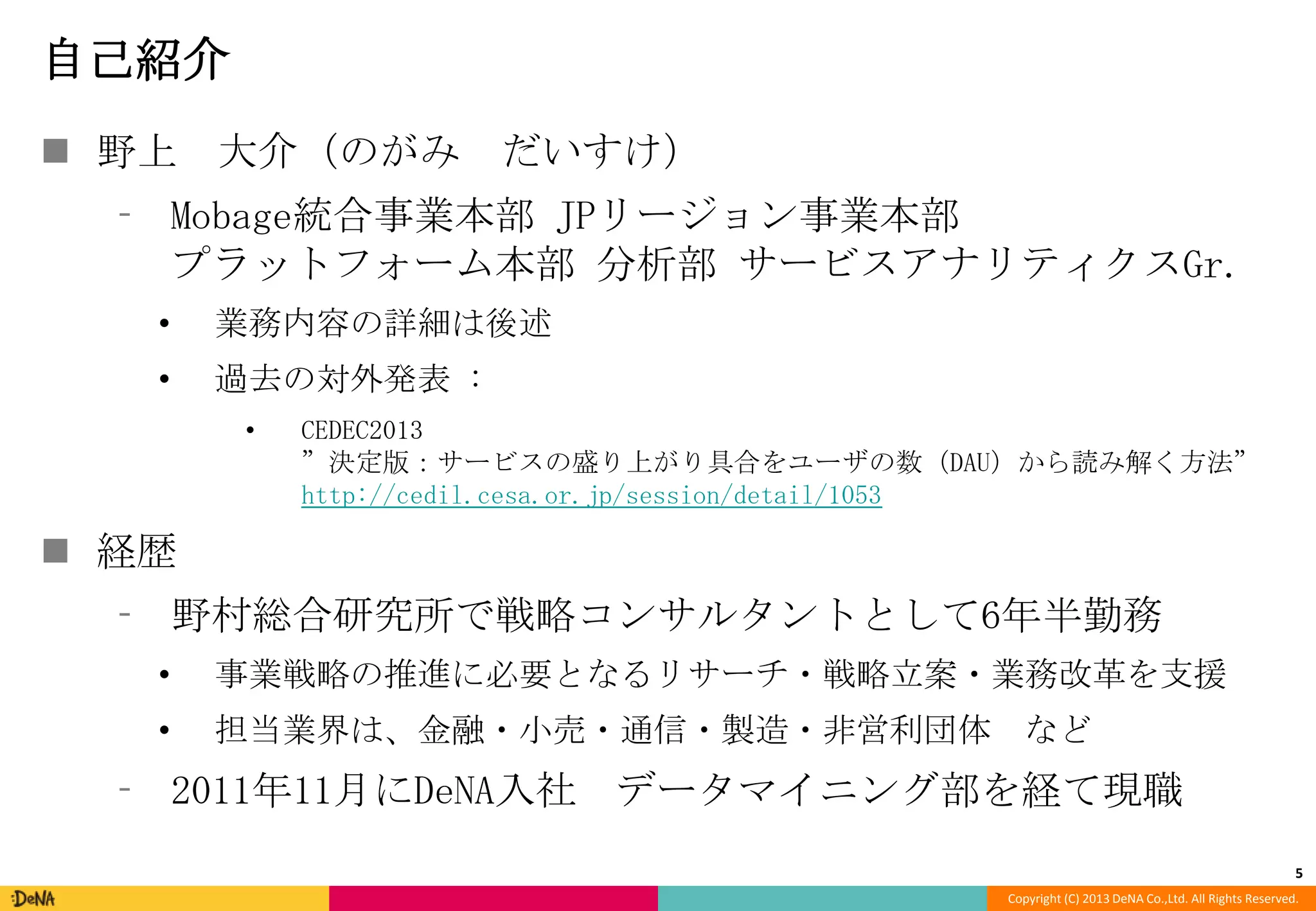 自己紹介
 野上 大介（のがみ

だいすけ）

⁃ Mobage統合事業本部 JPリージョン事業本部
プラットフォーム本部 分析部 サービスアナリティクスGr.
•

業務内容の詳細は後述

•

過去の対外発表 :
•

CEDEC2013
”決定版：サービスの盛り上がり具合をユーザの数（DAU）から読み解く方法”
http://cedil.cesa.or.jp/session/detail/1053

 経歴
⁃ 野村総合研究所で戦略コンサルタントとして6年半勤務
•

事業戦略の推進に必要となるリサーチ・戦略立案・業務改革を支援

•

担当業界は、金融・小売・通信・製造・非営利団体 など

⁃ 2011年11月にDeNA入社 データマイニング部を経て現職
5
Copyright (C) 2013 DeNA Co.,Ltd. All Rights Reserved.

 