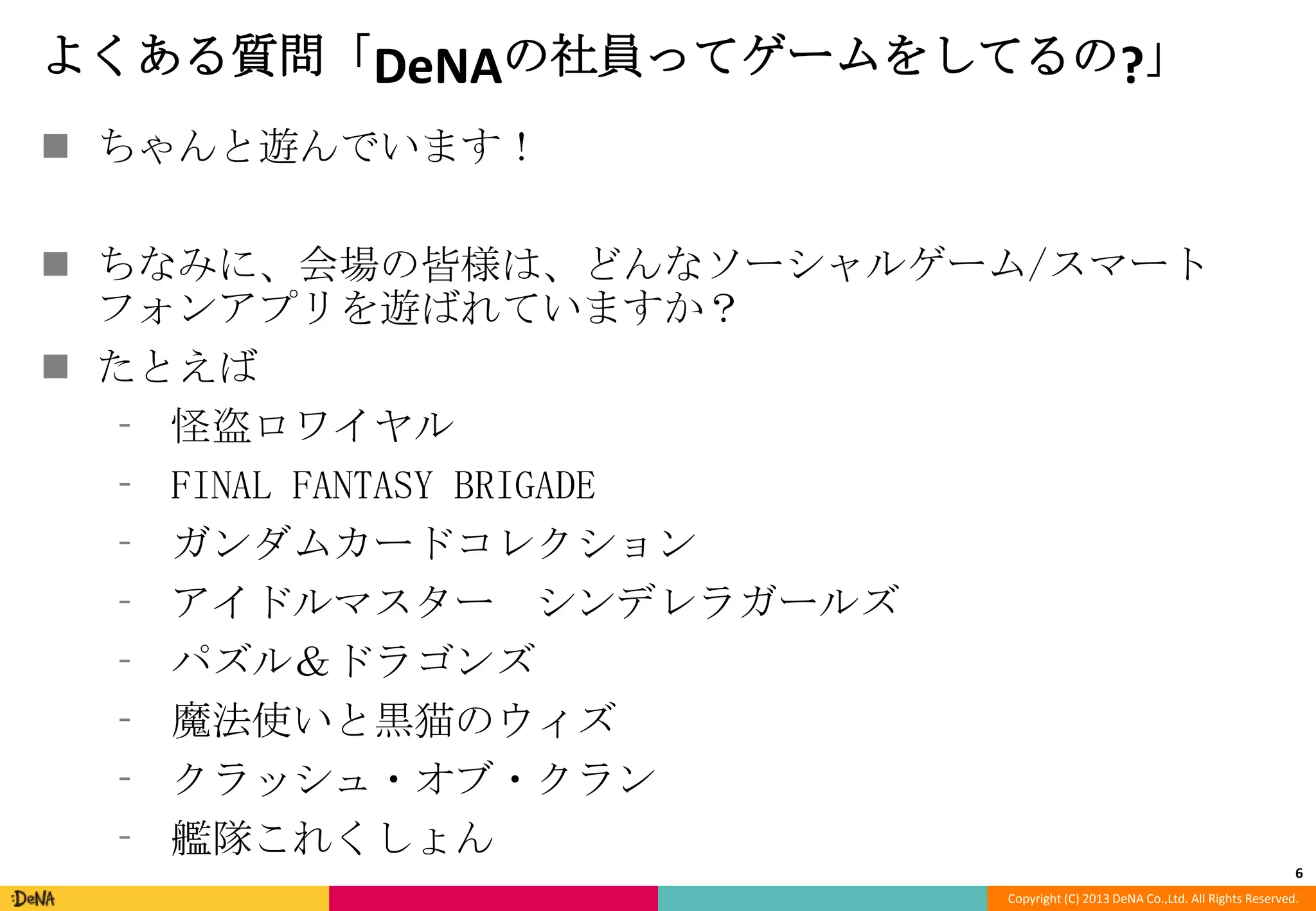 よくある質問「DeNAの社員ってゲームをしてるの?」
 ちゃんと遊んでいます！
 ちなみに、会場の皆様は、どんなソーシャルゲーム/スマート
フォンアプリを遊ばれていますか？
 たとえば
⁃ 怪盗ロワイヤル
⁃ FINAL FANTASY BRIGADE
⁃ ガンダムカードコレクション
⁃ アイドルマスター シンデレラガールズ
⁃ パズル＆ドラゴンズ
⁃ 魔法使いと黒猫のウィズ
⁃ クラッシュ・オブ・クラン
⁃ 艦隊これくしょん
6
Copyright (C) 2013 DeNA Co.,Ltd. All Rights Reserved.

 