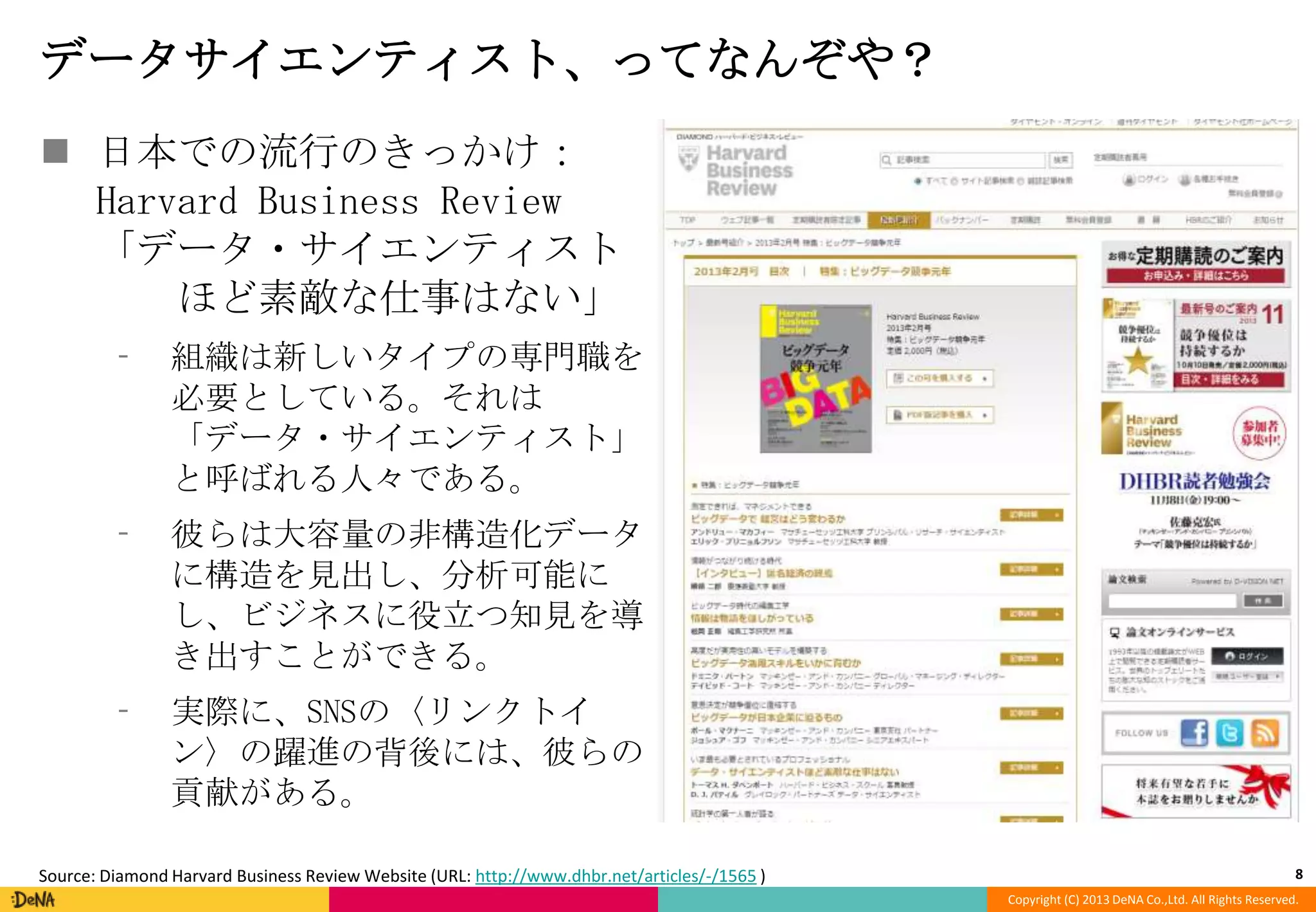 データサイエンティスト、ってなんぞや？
 日本での流行のきっかけ：
Harvard Business Review
「データ・サイエンティスト
ほど素敵な仕事はない」
⁃

組織は新しいタイプの専門職を
必要としている。それは
「データ・サイエンティスト」
と呼ばれる人々である。

⁃

彼らは大容量の非構造化データ
に構造を見出し、分析可能に
し、ビジネスに役立つ知見を導
き出すことができる。

⁃

実際に、SNSの〈リンクトイ
ン〉の躍進の背後には、彼らの
貢献がある。

Source: Diamond Harvard Business Review Website (URL: http://www.dhbr.net/articles/-/1565 )

8
Copyright (C) 2013 DeNA Co.,Ltd. All Rights Reserved.

 