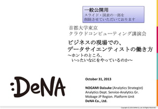 一般公開用
スライド・図表の一部を
削除させていただいております

首都大学東京
クラウドコンピューティング講演会

ビジネスの現場での、
データサイエンティストの働き方
～ホントのところ、
いったいなにをやっているのか～

October 31, 2013
NOGAMI Daisuke (Analytics Strategist)
Analytics Dept. Service-Analytics Gr.
Mobage JP Region. Platform Unit
DeNA Co., Ltd.
Copyright (C) 2013 DeNA Co.,Ltd. All Rights Reserved.

 
