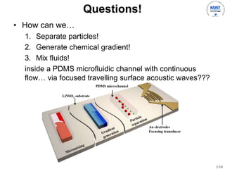 2/18
Questions!
? How can we
1. Separate particles!
2. Generate chemical gradient!
3. Mix fluids!
inside a PDMS microfluidic channel with continuous
flow via focused travelling surface acoustic waves???
 