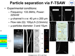 7/18
Particle separation via F-TSAW
? Experimental conditions:
C Frequency: 133.3MHz, Power:
225mW
C -channel h x w: 40 m x 200 m
C Flow rate (Q): 100L/h (3.5mm/s)
C -particles diameter: 3 and 10m
<Destgeer et al., 2013, Lab Chip>
500 ?m
 