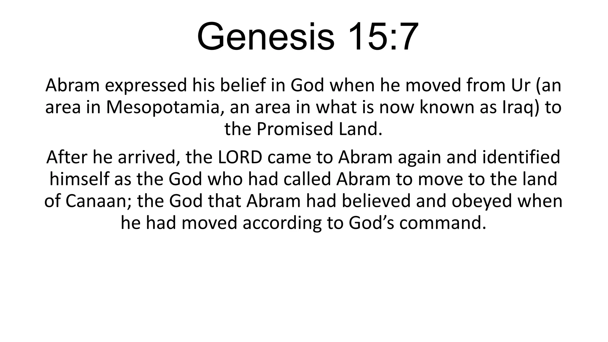 Genesis 15:7
Abram expressed his belief in God when he moved from Ur (an
area in Mesopotamia, an area in what is now known as Iraq) to
the Promised Land.
After he arrived, the LORD came to Abram again and identified
himself as the God who had called Abram to move to the land
of Canaan; the God that Abram had believed and obeyed when
he had moved according to God’s command.
 