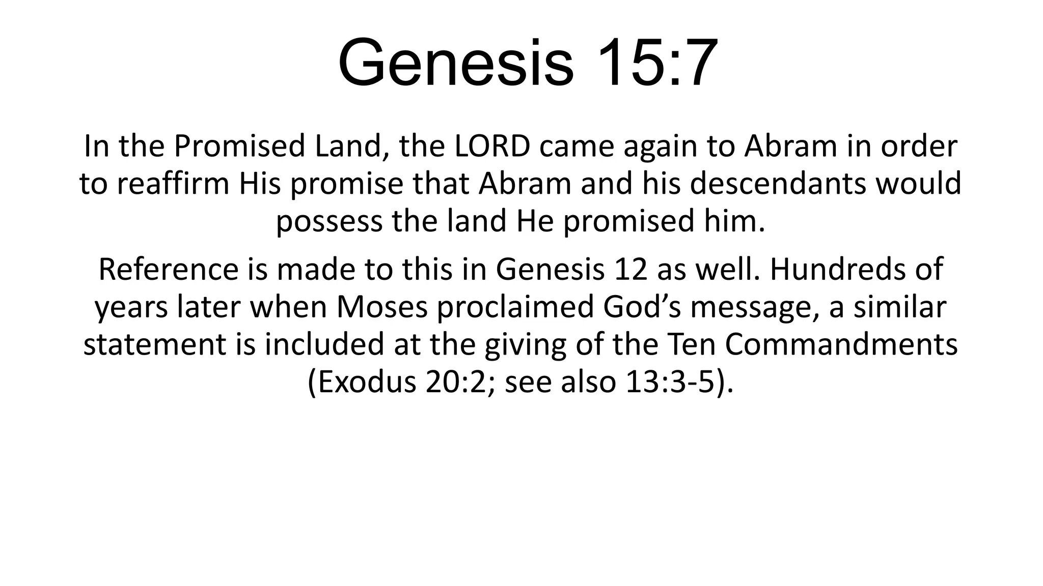 Genesis 15:7
In the Promised Land, the LORD came again to Abram in order
to reaffirm His promise that Abram and his descendants would
possess the land He promised him.
Reference is made to this in Genesis 12 as well. Hundreds of
years later when Moses proclaimed God’s message, a similar
statement is included at the giving of the Ten Commandments
(Exodus 20:2; see also 13:3-5).
 