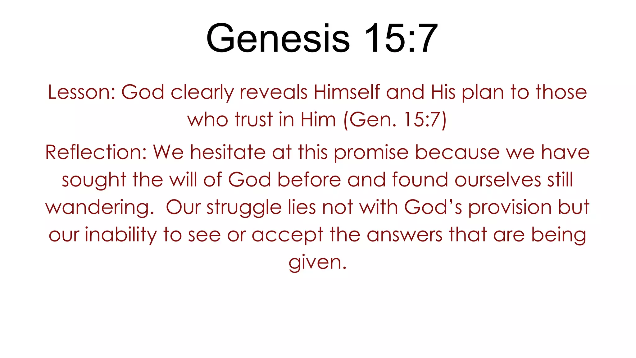Genesis 15:7
Lesson: God clearly reveals Himself and His plan to those
who trust in Him (Gen. 15:7)
Reflection: We hesitate at this promise because we have
sought the will of God before and found ourselves still
wandering. Our struggle lies not with God’s provision but
our inability to see or accept the answers that are being
given.
 