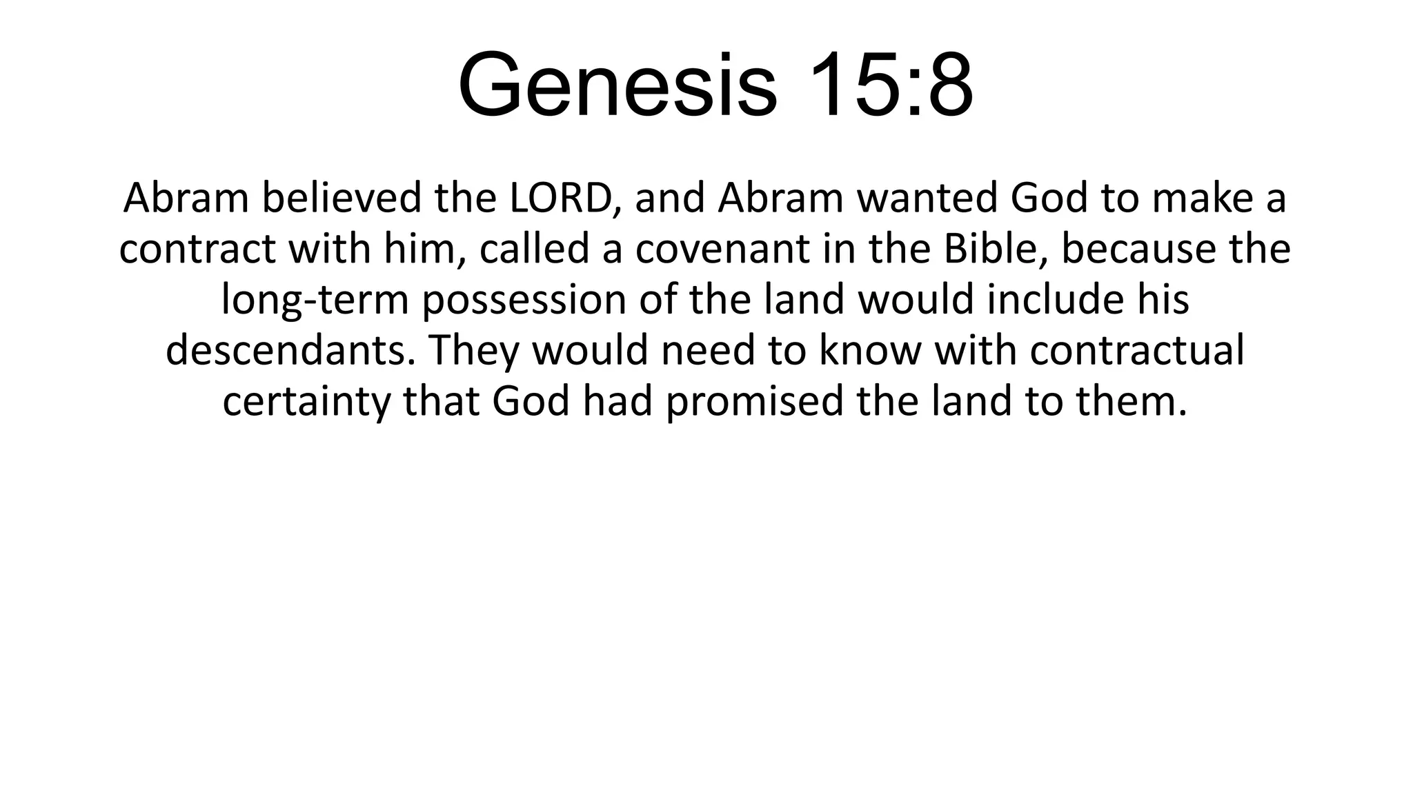 Genesis 15:8
Abram believed the LORD, and Abram wanted God to make a
contract with him, called a covenant in the Bible, because the
long-term possession of the land would include his
descendants. They would need to know with contractual
certainty that God had promised the land to them.
 