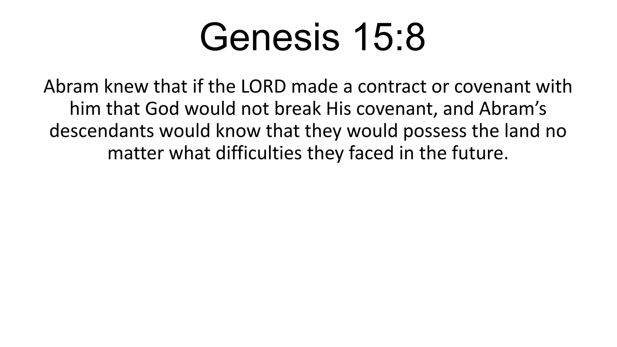 Genesis 15:8
Abram knew that if the LORD made a contract or covenant with
him that God would not break His covenant, and Abram’s
descendants would know that they would possess the land no
matter what difficulties they faced in the future.
 