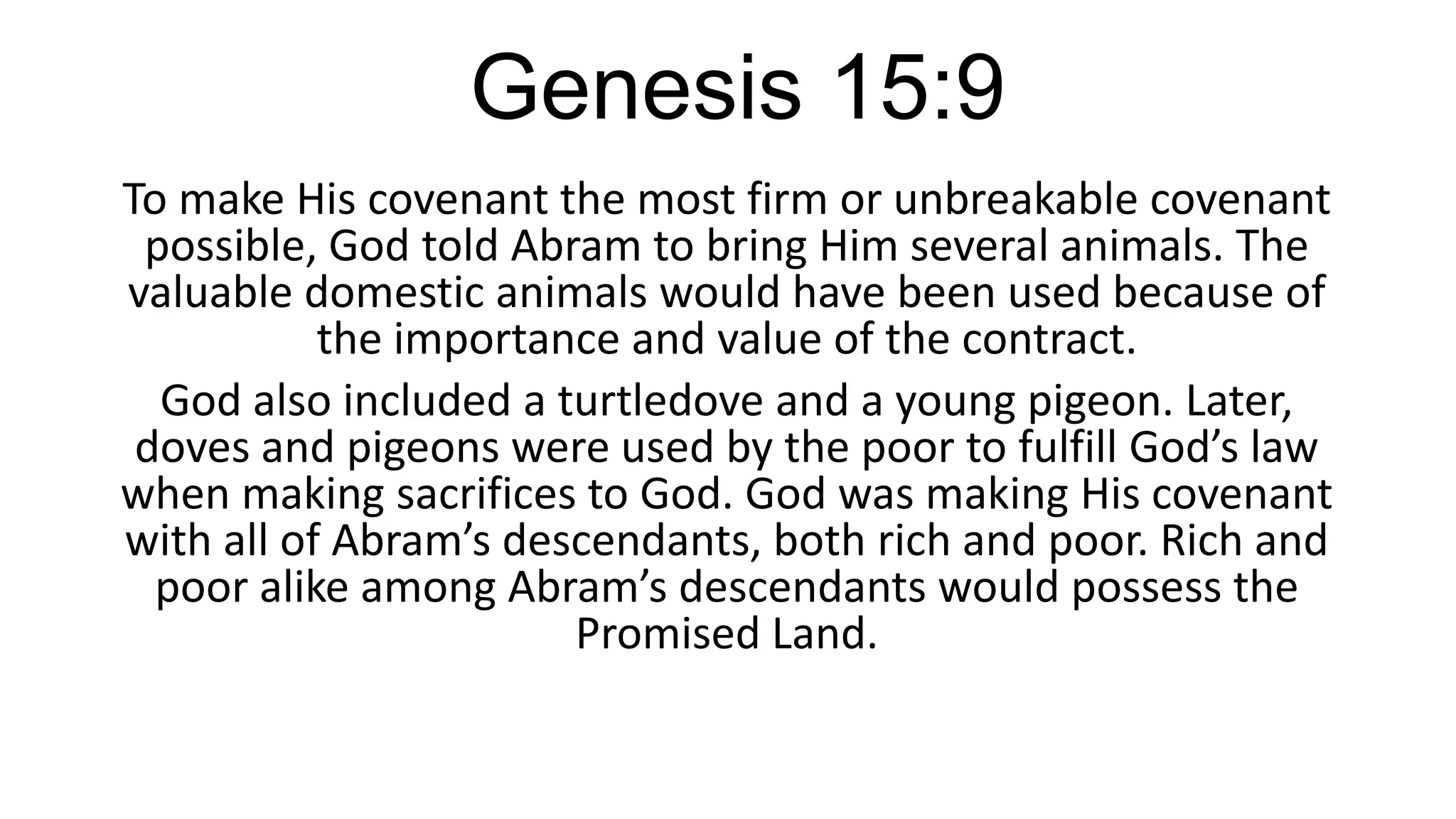 Genesis 15:9
To make His covenant the most firm or unbreakable covenant
possible, God told Abram to bring Him several animals. The
valuable domestic animals would have been used because of
the importance and value of the contract.
God also included a turtledove and a young pigeon. Later,
doves and pigeons were used by the poor to fulfill God’s law
when making sacrifices to God. God was making His covenant
with all of Abram’s descendants, both rich and poor. Rich and
poor alike among Abram’s descendants would possess the
Promised Land.
 