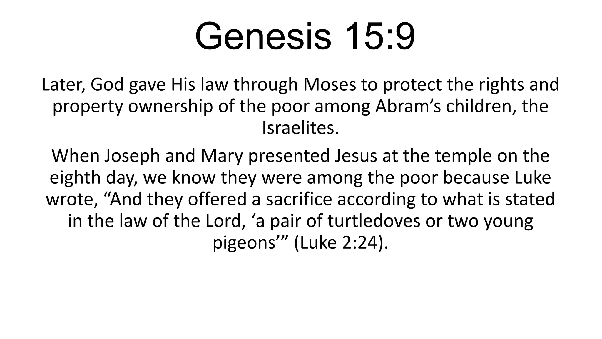 Genesis 15:9
Later, God gave His law through Moses to protect the rights and
property ownership of the poor among Abram’s children, the
Israelites.
When Joseph and Mary presented Jesus at the temple on the
eighth day, we know they were among the poor because Luke
wrote, “And they offered a sacrifice according to what is stated
in the law of the Lord, ‘a pair of turtledoves or two young
pigeons’” (Luke 2:24).
 