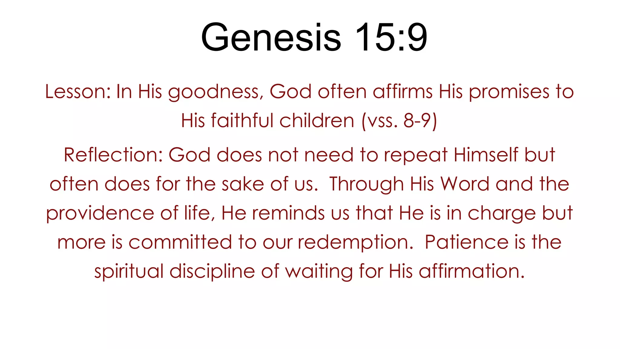 Genesis 15:9
Lesson: In His goodness, God often affirms His promises to
His faithful children (vss. 8-9)
Reflection: God does not need to repeat Himself but
often does for the sake of us. Through His Word and the
providence of life, He reminds us that He is in charge but
more is committed to our redemption. Patience is the
spiritual discipline of waiting for His affirmation.
 