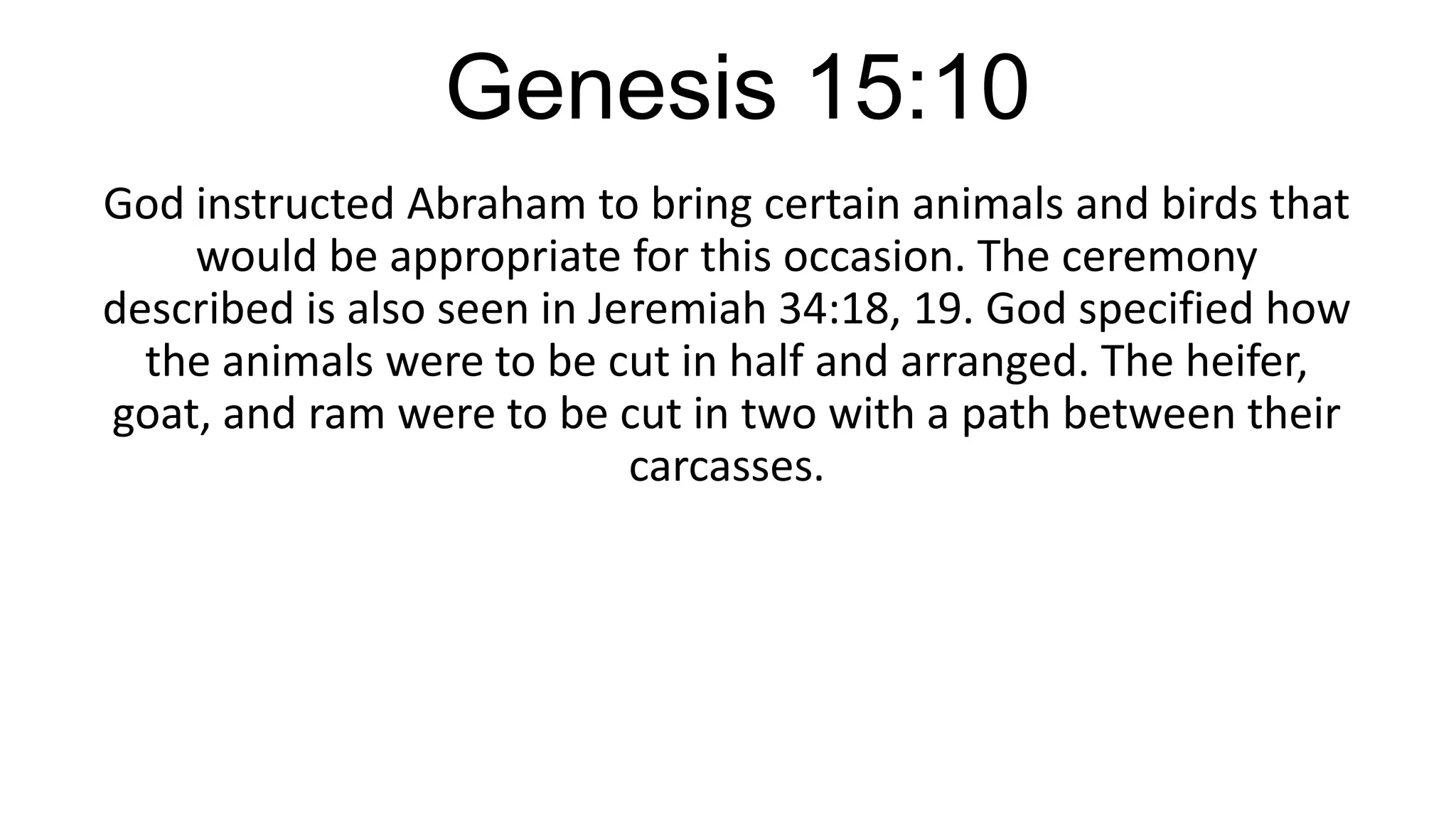 Genesis 15:10
God instructed Abraham to bring certain animals and birds that
would be appropriate for this occasion. The ceremony
described is also seen in Jeremiah 34:18, 19. God specified how
the animals were to be cut in half and arranged. The heifer,
goat, and ram were to be cut in two with a path between their
carcasses.
 