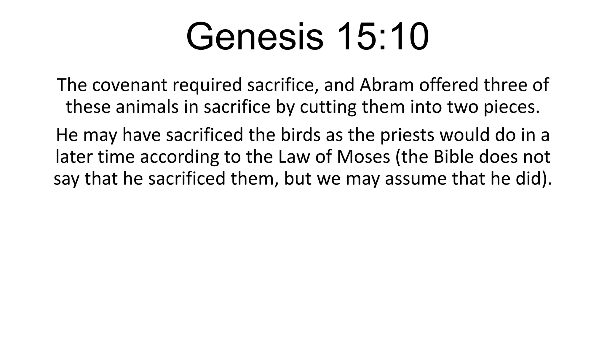 Genesis 15:10
The covenant required sacrifice, and Abram offered three of
these animals in sacrifice by cutting them into two pieces.
He may have sacrificed the birds as the priests would do in a
later time according to the Law of Moses (the Bible does not
say that he sacrificed them, but we may assume that he did).
 