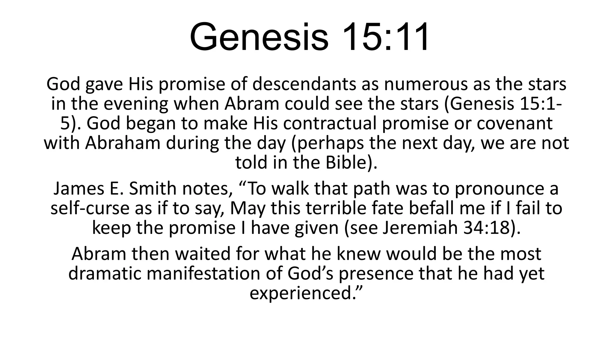 Genesis 15:11
God gave His promise of descendants as numerous as the stars
in the evening when Abram could see the stars (Genesis 15:1-
5). God began to make His contractual promise or covenant
with Abraham during the day (perhaps the next day, we are not
told in the Bible).
James E. Smith notes, “To walk that path was to pronounce a
self-curse as if to say, May this terrible fate befall me if I fail to
keep the promise I have given (see Jeremiah 34:18).
Abram then waited for what he knew would be the most
dramatic manifestation of God’s presence that he had yet
experienced.”
 