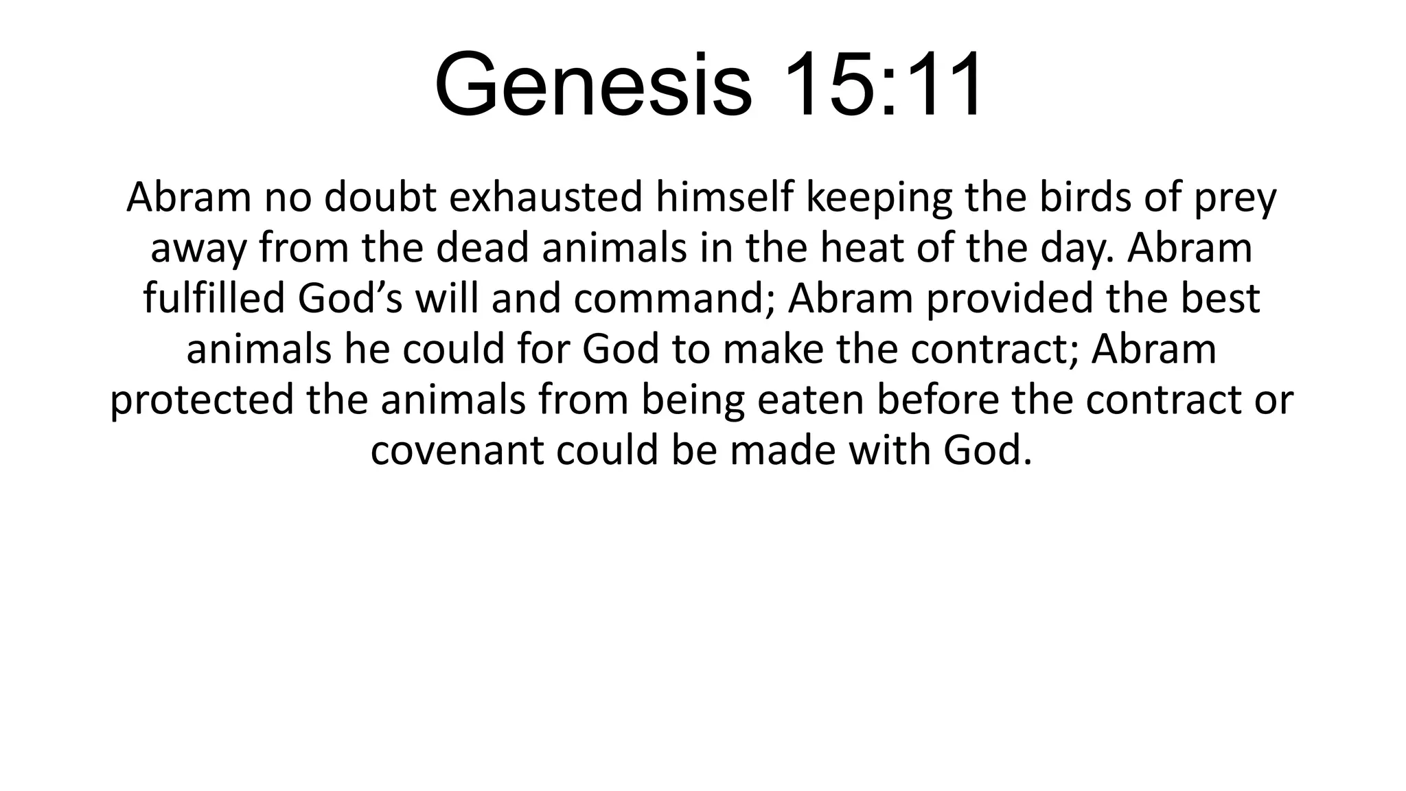 Genesis 15:11
Abram no doubt exhausted himself keeping the birds of prey
away from the dead animals in the heat of the day. Abram
fulfilled God’s will and command; Abram provided the best
animals he could for God to make the contract; Abram
protected the animals from being eaten before the contract or
covenant could be made with God.
 
