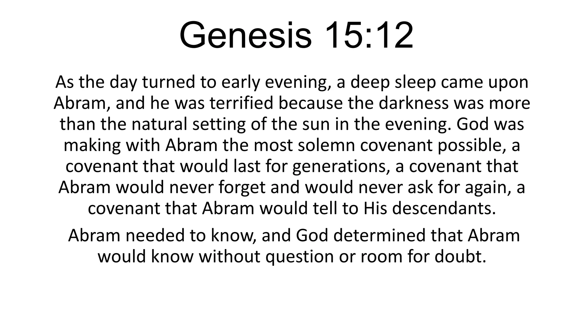 Genesis 15:12
As the day turned to early evening, a deep sleep came upon
Abram, and he was terrified because the darkness was more
than the natural setting of the sun in the evening. God was
making with Abram the most solemn covenant possible, a
covenant that would last for generations, a covenant that
Abram would never forget and would never ask for again, a
covenant that Abram would tell to His descendants.
Abram needed to know, and God determined that Abram
would know without question or room for doubt.
 