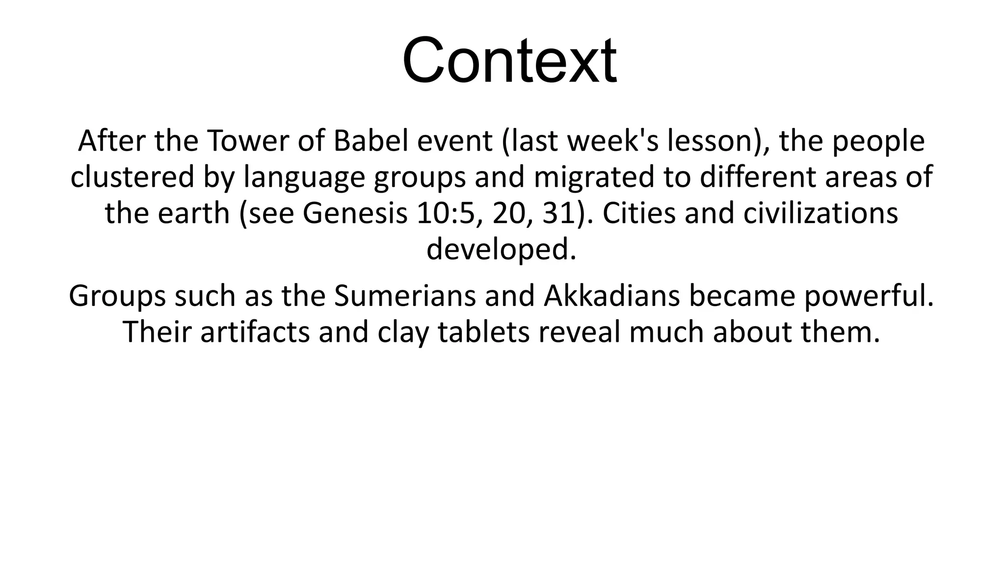 Context
After the Tower of Babel event (last week's lesson), the people
clustered by language groups and migrated to different areas of
the earth (see Genesis 10:5, 20, 31). Cities and civilizations
developed.
Groups such as the Sumerians and Akkadians became powerful.
Their artifacts and clay tablets reveal much about them.
 
