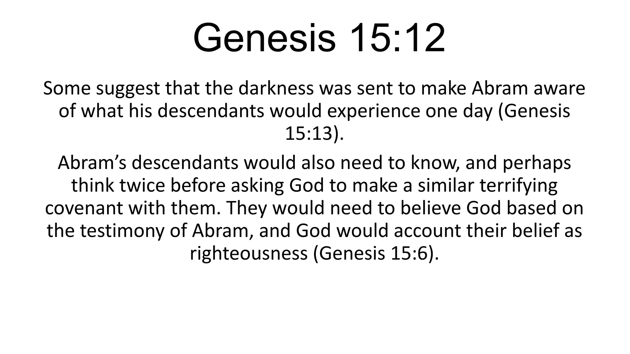 Genesis 15:12
Some suggest that the darkness was sent to make Abram aware
of what his descendants would experience one day (Genesis
15:13).
Abram’s descendants would also need to know, and perhaps
think twice before asking God to make a similar terrifying
covenant with them. They would need to believe God based on
the testimony of Abram, and God would account their belief as
righteousness (Genesis 15:6).
 