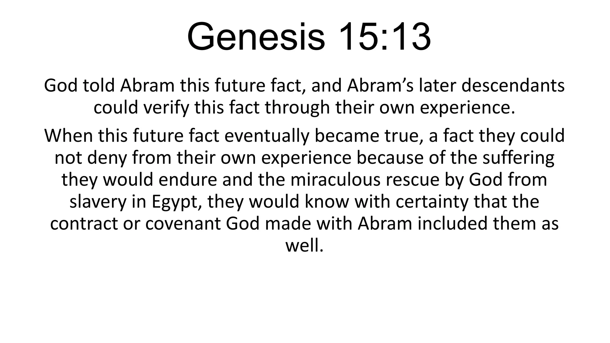 Genesis 15:13
God told Abram this future fact, and Abram’s later descendants
could verify this fact through their own experience.
When this future fact eventually became true, a fact they could
not deny from their own experience because of the suffering
they would endure and the miraculous rescue by God from
slavery in Egypt, they would know with certainty that the
contract or covenant God made with Abram included them as
well.
 