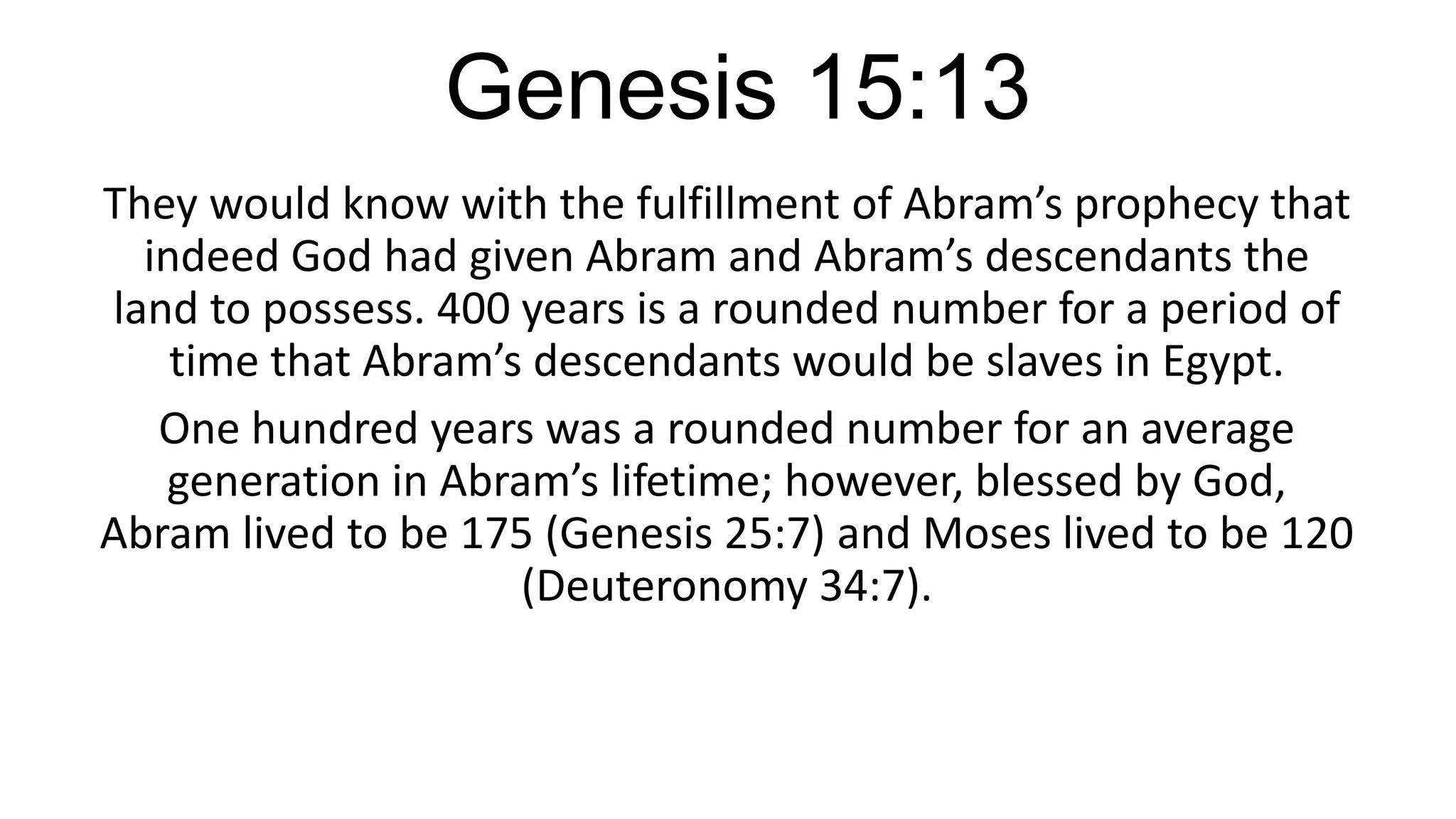 Genesis 15:13
They would know with the fulfillment of Abram’s prophecy that
indeed God had given Abram and Abram’s descendants the
land to possess. 400 years is a rounded number for a period of
time that Abram’s descendants would be slaves in Egypt.
One hundred years was a rounded number for an average
generation in Abram’s lifetime; however, blessed by God,
Abram lived to be 175 (Genesis 25:7) and Moses lived to be 120
(Deuteronomy 34:7).
 