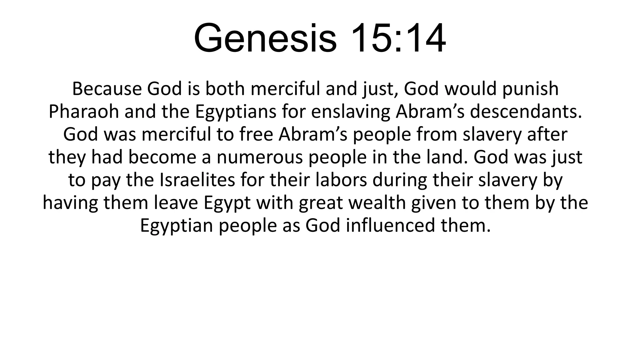 Genesis 15:14
Because God is both merciful and just, God would punish
Pharaoh and the Egyptians for enslaving Abram’s descendants.
God was merciful to free Abram’s people from slavery after
they had become a numerous people in the land. God was just
to pay the Israelites for their labors during their slavery by
having them leave Egypt with great wealth given to them by the
Egyptian people as God influenced them.
 
