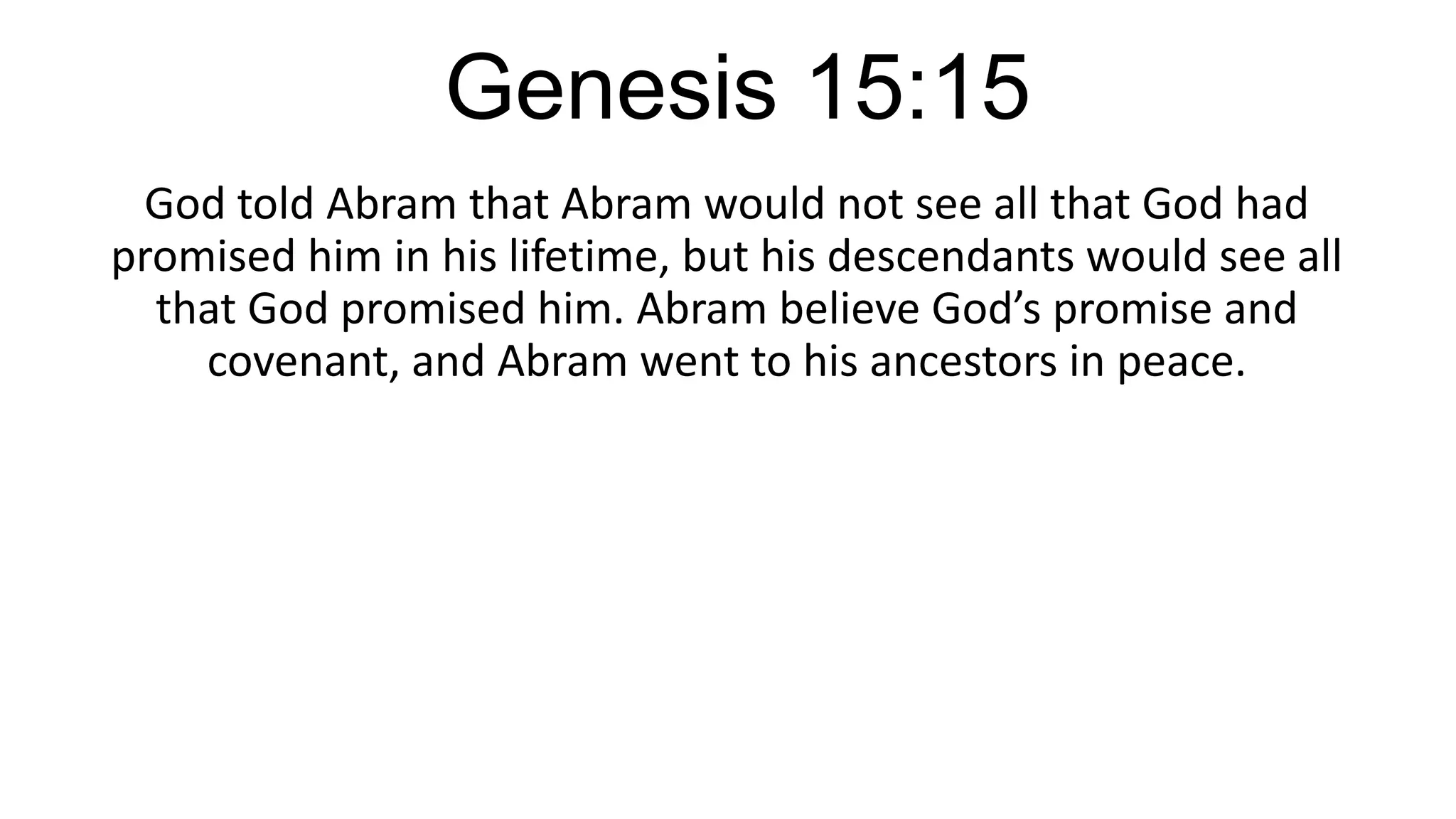 Genesis 15:15
God told Abram that Abram would not see all that God had
promised him in his lifetime, but his descendants would see all
that God promised him. Abram believe God’s promise and
covenant, and Abram went to his ancestors in peace.
 