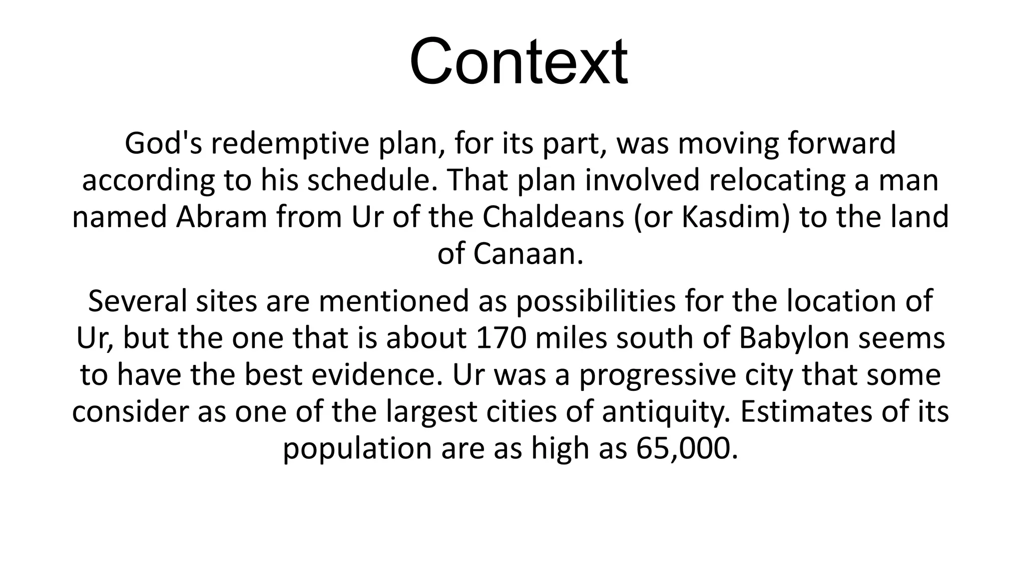 Context
God's redemptive plan, for its part, was moving forward
according to his schedule. That plan involved relocating a man
named Abram from Ur of the Chaldeans (or Kasdim) to the land
of Canaan.
Several sites are mentioned as possibilities for the location of
Ur, but the one that is about 170 miles south of Babylon seems
to have the best evidence. Ur was a progressive city that some
consider as one of the largest cities of antiquity. Estimates of its
population are as high as 65,000.
 