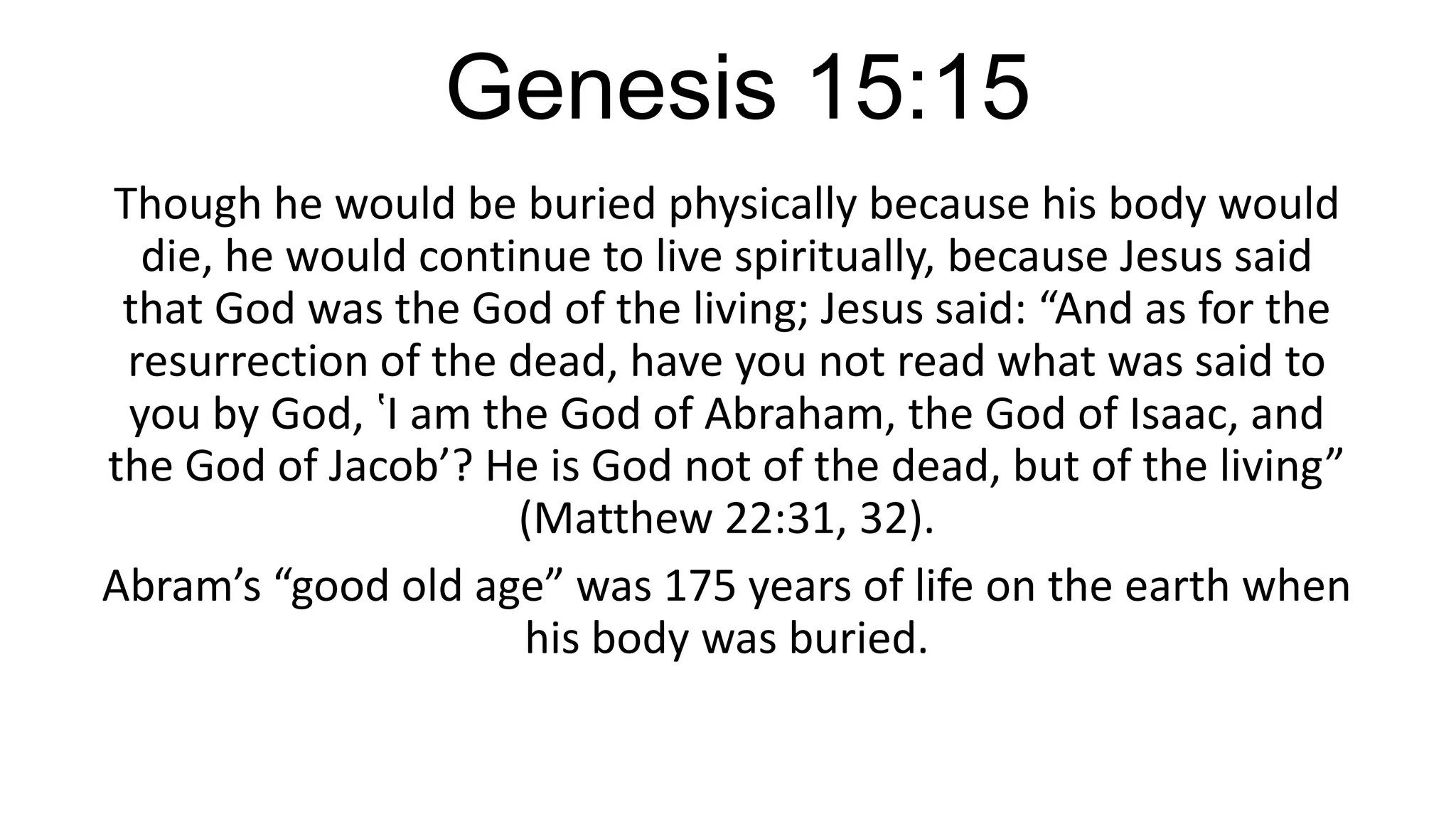 Genesis 15:15
Though he would be buried physically because his body would
die, he would continue to live spiritually, because Jesus said
that God was the God of the living; Jesus said: “And as for the
resurrection of the dead, have you not read what was said to
you by God, ‛I am the God of Abraham, the God of Isaac, and
the God of Jacob’? He is God not of the dead, but of the living”
(Matthew 22:31, 32).
Abram’s “good old age” was 175 years of life on the earth when
his body was buried.
 