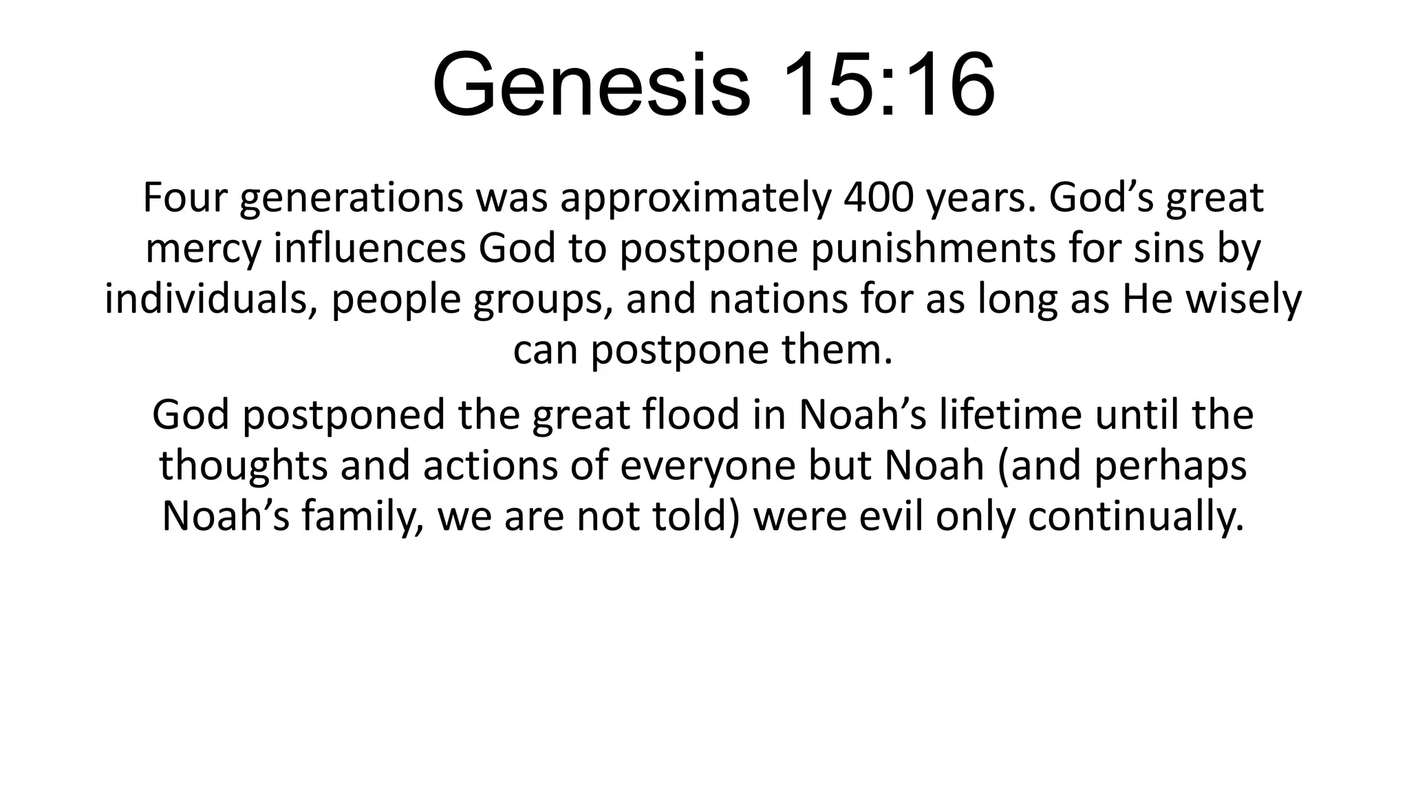 Genesis 15:16
Four generations was approximately 400 years. God’s great
mercy influences God to postpone punishments for sins by
individuals, people groups, and nations for as long as He wisely
can postpone them.
God postponed the great flood in Noah’s lifetime until the
thoughts and actions of everyone but Noah (and perhaps
Noah’s family, we are not told) were evil only continually.
 