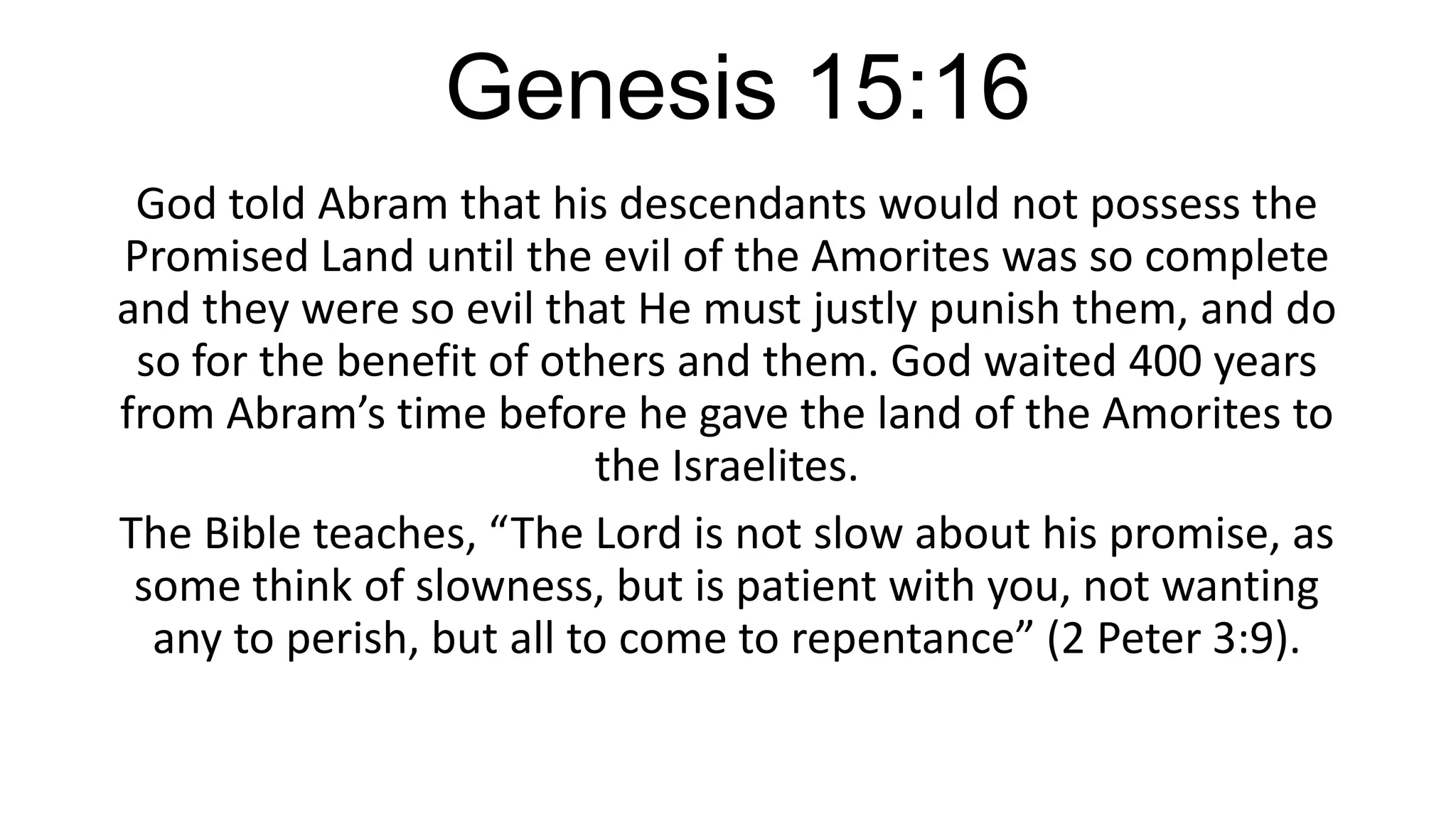 Genesis 15:16
God told Abram that his descendants would not possess the
Promised Land until the evil of the Amorites was so complete
and they were so evil that He must justly punish them, and do
so for the benefit of others and them. God waited 400 years
from Abram’s time before he gave the land of the Amorites to
the Israelites.
The Bible teaches, “The Lord is not slow about his promise, as
some think of slowness, but is patient with you, not wanting
any to perish, but all to come to repentance” (2 Peter 3:9).
 